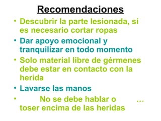 Recomendaciones
• Descubrir la parte lesionada, si
es necesario cortar ropas
• Dar apoyo emocional y
tranquilizar en todo momento
• Solo material libre de gérmenes
debe estar en contacto con la
herida
• Lavarse las manos
• No se debe hablar o …
toser encima de las heridas
 