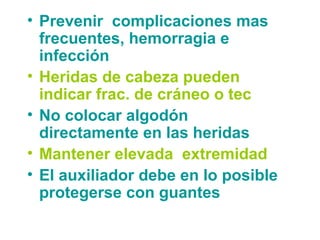 • Prevenir complicaciones mas
frecuentes, hemorragia e
infección
• Heridas de cabeza pueden
indicar frac. de cráneo o tec
• No colocar algodón
directamente en las heridas
• Mantener elevada extremidad
• El auxiliador debe en lo posible
protegerse con guantes
 