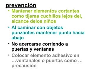 prevención
• Mantener elementos cortantes
como tijeras cuchillos lejos del,
alcance delos niños
• Al caminar con objetos
punzantes mantener punta hacia
abajo
• No acercarse corriendo a
puertas y ventanas
• Colocar elemento adhesivo en
…ventanales o puertas como …
precausión
 