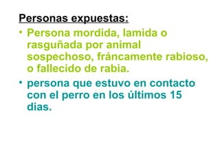 Personas expuestas:
• Persona mordida, lamida o
rasguñada por animal
sospechoso, fráncamente rabioso,
o fallecido de rabia.
• persona que estuvo en contacto
con el perro en los últimos 15
dias.
 