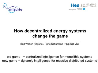 How decentralized energy systems
change the game
Karl Werlen (Misurio), René Schumann (HES-SO VS)
old game = centralized intelligence for monolithic systems
new game = dynamic intelligence for massive distributed systems
 