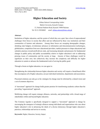 Journal of Education and Practice                                                         www.iiste.org
ISSN 2222-1735 (Paper) ISSN 2222-288X (Online)
Vol 2, No 8, 2011


                           Higher Education and Society
                                    Afshan Saleem Corresponding Author
                                     Bahria University, Karachi Campus
                             13, National Stadium Road, Karachi 74800 Pakistan
                         Tel: 92-21-99240002     email: afshan.saleem@bimcs.edu.pk


Abstract:
Institutions of higher education, and the system of which they are a part, face a host of unprecedented
challenges from forces in society that affect and are influenced by these very institutions and their
communities of learners and educators. Among these forces are sweeping demographic changes,
shrinking state budgets, revolutionary advances in information and telecommunication technologies,
globalization, competition from new educational providers, market pressures to shape educational and
scholarly practices toward profit-driven ends, and increasing demands and pressures for fundamental
changes in public policy and public accountability relative to higher education’s role in addressing
pressing issues of communities and the society at large. Anyone of these challenges would be
significant on their own, but collectively they increase the complexity and difficulty for higher
education to sustain or advance the fundamental work of serving the public good.

Through a forum on higher education, we can agree to:

Strengthening the relationship between higher education and society will require a broad-based effort
that encompasses all of higher education, not just individual institutions, departments and associations.

Piecemeal solutions can only go so far; strategies for change must be informed by a shared vision and
a set of common objectives.

A “movement” approach for change holds greater promise for transforming academic culture than the
prevailing “organizational” approach.

Mobilizing change will require strategic alliances, networks, and partnerships with a broad range of
stakeholders within and beyond higher education.

The Common Agenda is specifically designed to support a “movement” approach to change by
encouraging the emergence of strategic alliances among individuals and organizations who care about
higher education’s role in advancing the ideals of a diverse democracy through higher education’s
practices, relationships and service to society.

Keywords: Higher, Education, Society, Impact

                                                   1
 