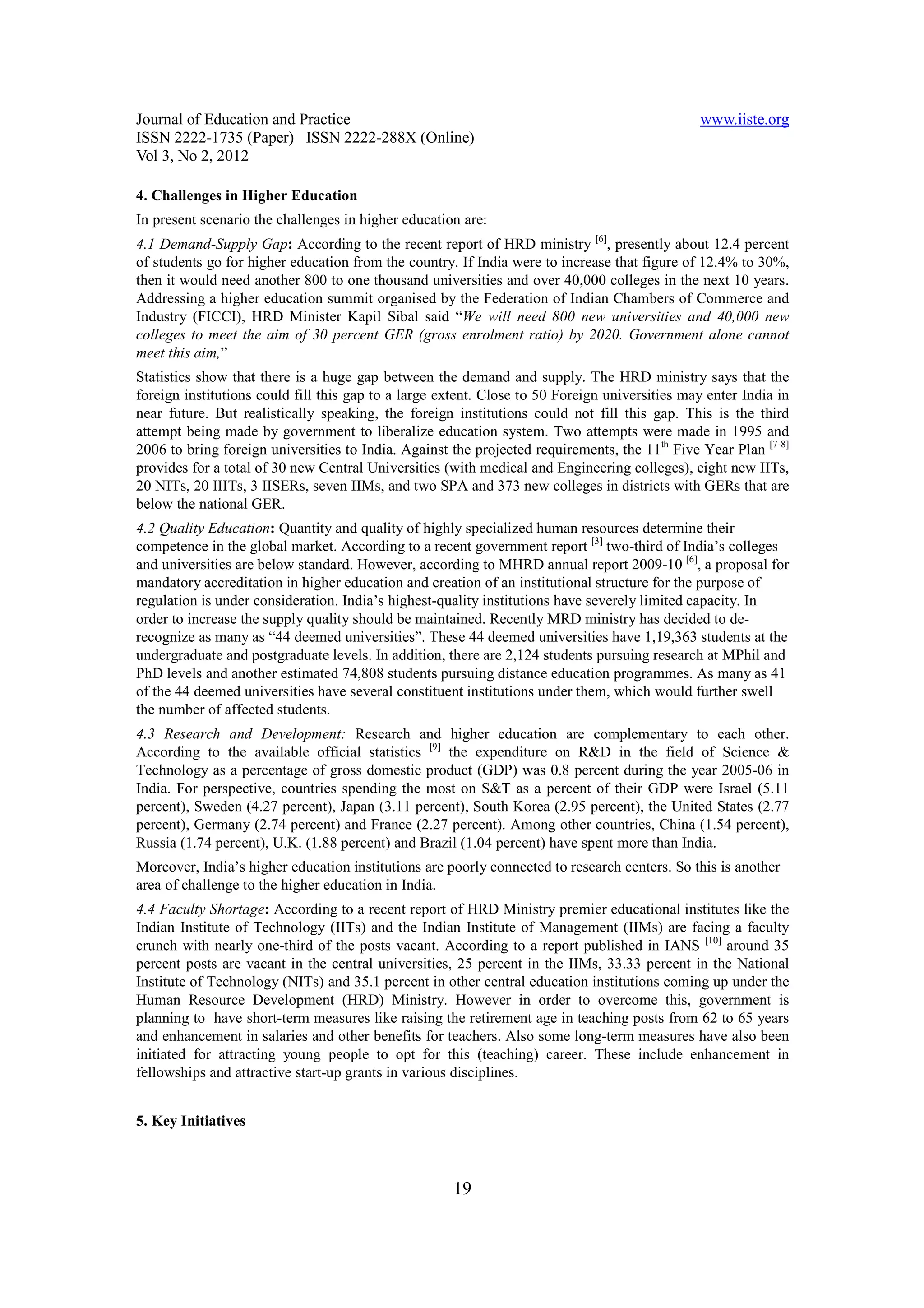 Journal of Education and Practice                                                              www.iiste.org
ISSN 2222-1735 (Paper) ISSN 2222-288X (Online)
Vol 3, No 2, 2012

4. Challenges in Higher Education
In present scenario the challenges in higher education are:
4.1 Demand-Supply Gap: According to the recent report of HRD ministry [6], presently about 12.4 percent
of students go for higher education from the country. If India were to increase that figure of 12.4% to 30%,
then it would need another 800 to one thousand universities and over 40,000 colleges in the next 10 years.
Addressing a higher education summit organised by the Federation of Indian Chambers of Commerce and
Industry (FICCI), HRD Minister Kapil Sibal said “We will need 800 new universities and 40,000 new
colleges to meet the aim of 30 percent GER (gross enrolment ratio) by 2020. Government alone cannot
meet this aim,”
Statistics show that there is a huge gap between the demand and supply. The HRD ministry says that the
foreign institutions could fill this gap to a large extent. Close to 50 Foreign universities may enter India in
near future. But realistically speaking, the foreign institutions could not fill this gap. This is the third
attempt being made by government to liberalize education system. Two attempts were made in 1995 and
2006 to bring foreign universities to India. Against the projected requirements, the 11th Five Year Plan [7-8]
provides for a total of 30 new Central Universities (with medical and Engineering colleges), eight new IITs,
20 NITs, 20 IIITs, 3 IISERs, seven IIMs, and two SPA and 373 new colleges in districts with GERs that are
below the national GER.
4.2 Quality Education: Quantity and quality of highly specialized human resources determine their
competence in the global market. According to a recent government report [3] two-third of India’s colleges
and universities are below standard. However, according to MHRD annual report 2009-10 [6], a proposal for
mandatory accreditation in higher education and creation of an institutional structure for the purpose of
regulation is under consideration. India’s highest-quality institutions have severely limited capacity. In
order to increase the supply quality should be maintained. Recently MRD ministry has decided to de-
recognize as many as “44 deemed universities”. These 44 deemed universities have 1,19,363 students at the
undergraduate and postgraduate levels. In addition, there are 2,124 students pursuing research at MPhil and
PhD levels and another estimated 74,808 students pursuing distance education programmes. As many as 41
of the 44 deemed universities have several constituent institutions under them, which would further swell
the number of affected students.
4.3 Research and Development: Research and higher education are complementary to each other.
According to the available official statistics [9] the expenditure on R&D in the field of Science &
Technology as a percentage of gross domestic product (GDP) was 0.8 percent during the year 2005-06 in
India. For perspective, countries spending the most on S&T as a percent of their GDP were Israel (5.11
percent), Sweden (4.27 percent), Japan (3.11 percent), South Korea (2.95 percent), the United States (2.77
percent), Germany (2.74 percent) and France (2.27 percent). Among other countries, China (1.54 percent),
Russia (1.74 percent), U.K. (1.88 percent) and Brazil (1.04 percent) have spent more than India.
Moreover, India’s higher education institutions are poorly connected to research centers. So this is another
area of challenge to the higher education in India.
4.4 Faculty Shortage: According to a recent report of HRD Ministry premier educational institutes like the
Indian Institute of Technology (IITs) and the Indian Institute of Management (IIMs) are facing a faculty
crunch with nearly one-third of the posts vacant. According to a report published in IANS [10] around 35
percent posts are vacant in the central universities, 25 percent in the IIMs, 33.33 percent in the National
Institute of Technology (NITs) and 35.1 percent in other central education institutions coming up under the
Human Resource Development (HRD) Ministry. However in order to overcome this, government is
planning to have short-term measures like raising the retirement age in teaching posts from 62 to 65 years
and enhancement in salaries and other benefits for teachers. Also some long-term measures have also been
initiated for attracting young people to opt for this (teaching) career. These include enhancement in
fellowships and attractive start-up grants in various disciplines.


5. Key Initiatives



                                                     19
 