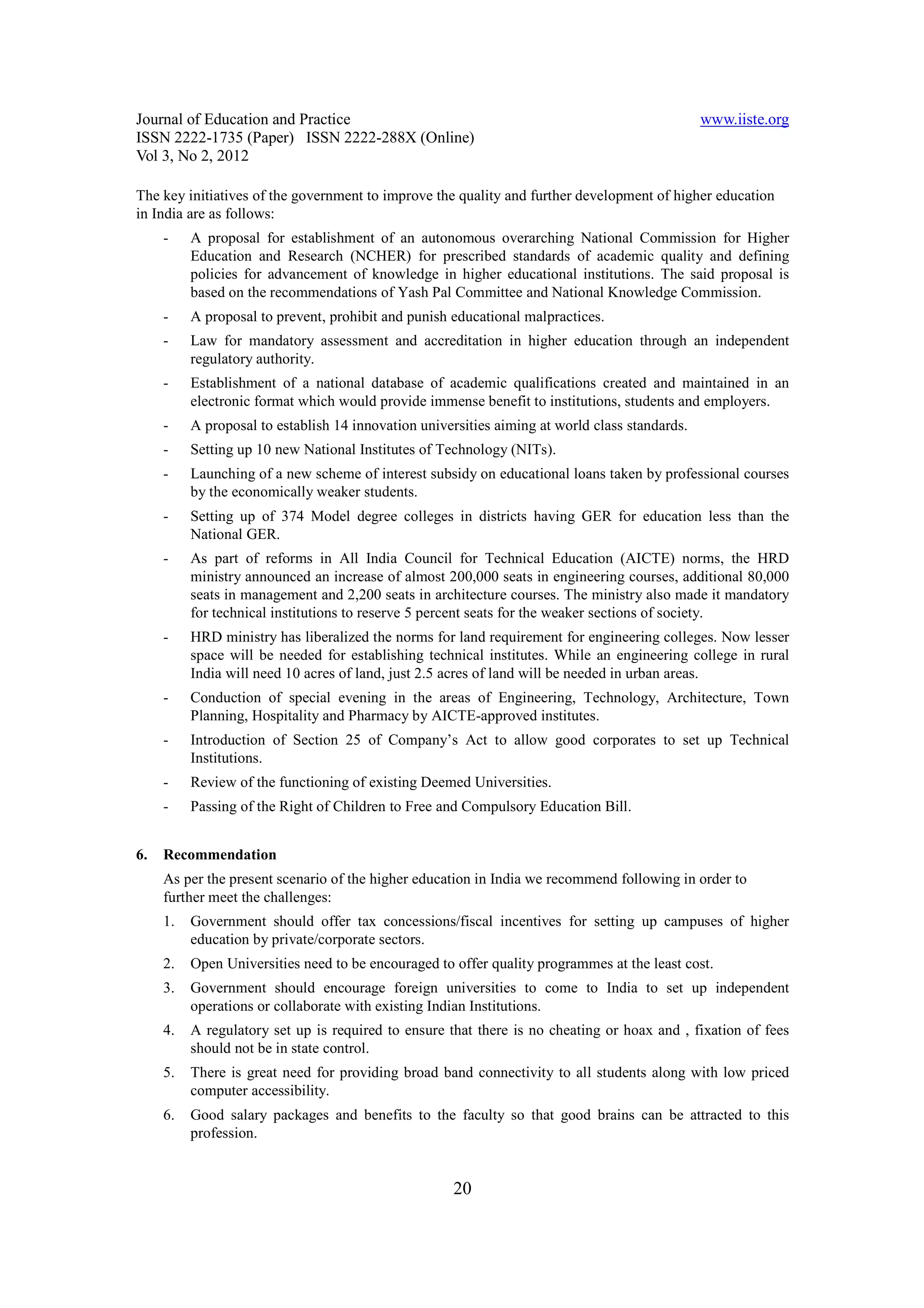 Journal of Education and Practice                                                               www.iiste.org
ISSN 2222-1735 (Paper) ISSN 2222-288X (Online)
Vol 3, No 2, 2012

The key initiatives of the government to improve the quality and further development of higher education
in India are as follows:
     -    A proposal for establishment of an autonomous overarching National Commission for Higher
          Education and Research (NCHER) for prescribed standards of academic quality and defining
          policies for advancement of knowledge in higher educational institutions. The said proposal is
          based on the recommendations of Yash Pal Committee and National Knowledge Commission.
     -    A proposal to prevent, prohibit and punish educational malpractices.
     -    Law for mandatory assessment and accreditation in higher education through an independent
          regulatory authority.
     -    Establishment of a national database of academic qualifications created and maintained in an
          electronic format which would provide immense benefit to institutions, students and employers.
     -    A proposal to establish 14 innovation universities aiming at world class standards.
     -    Setting up 10 new National Institutes of Technology (NITs).
     -    Launching of a new scheme of interest subsidy on educational loans taken by professional courses
          by the economically weaker students.
     -    Setting up of 374 Model degree colleges in districts having GER for education less than the
          National GER.
     -    As part of reforms in All India Council for Technical Education (AICTE) norms, the HRD
          ministry announced an increase of almost 200,000 seats in engineering courses, additional 80,000
          seats in management and 2,200 seats in architecture courses. The ministry also made it mandatory
          for technical institutions to reserve 5 percent seats for the weaker sections of society.
     -    HRD ministry has liberalized the norms for land requirement for engineering colleges. Now lesser
          space will be needed for establishing technical institutes. While an engineering college in rural
          India will need 10 acres of land, just 2.5 acres of land will be needed in urban areas.
     -    Conduction of special evening in the areas of Engineering, Technology, Architecture, Town
          Planning, Hospitality and Pharmacy by AICTE-approved institutes.
     -    Introduction of Section 25 of Company’s Act to allow good corporates to set up Technical
          Institutions.
     -    Review of the functioning of existing Deemed Universities.
     -    Passing of the Right of Children to Free and Compulsory Education Bill.


6.   Recommendation
     As per the present scenario of the higher education in India we recommend following in order to
     further meet the challenges:
     1.   Government should offer tax concessions/fiscal incentives for setting up campuses of higher
          education by private/corporate sectors.
     2.   Open Universities need to be encouraged to offer quality programmes at the least cost.
     3.   Government should encourage foreign universities to come to India to set up independent
          operations or collaborate with existing Indian Institutions.
     4.   A regulatory set up is required to ensure that there is no cheating or hoax and , fixation of fees
          should not be in state control.
     5.   There is great need for providing broad band connectivity to all students along with low priced
          computer accessibility.
     6.   Good salary packages and benefits to the faculty so that good brains can be attracted to this
          profession.


                                                     20
 