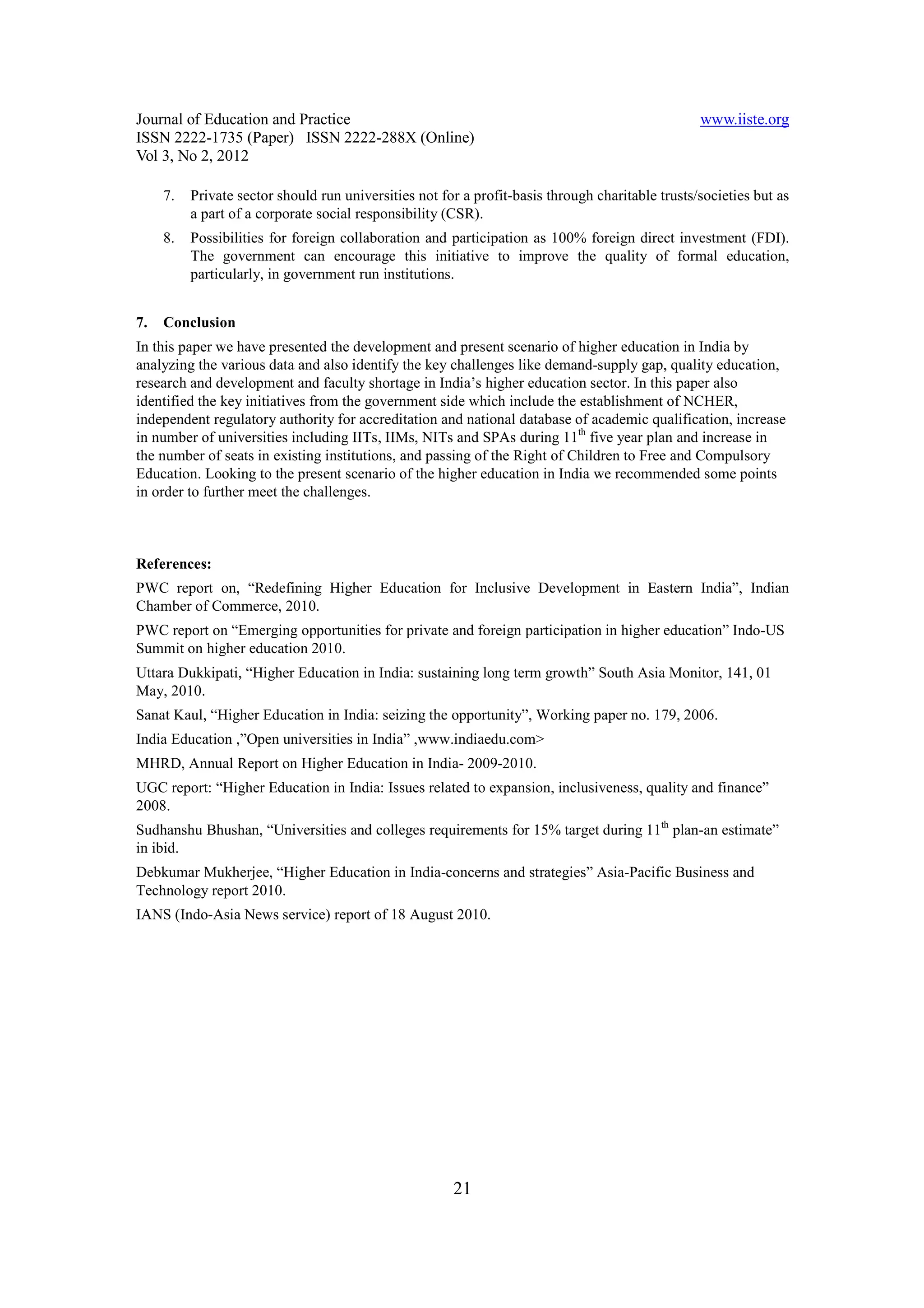 Journal of Education and Practice                                                                 www.iiste.org
ISSN 2222-1735 (Paper) ISSN 2222-288X (Online)
Vol 3, No 2, 2012

     7.   Private sector should run universities not for a profit-basis through charitable trusts/societies but as
          a part of a corporate social responsibility (CSR).
     8.   Possibilities for foreign collaboration and participation as 100% foreign direct investment (FDI).
          The government can encourage this initiative to improve the quality of formal education,
          particularly, in government run institutions.


7.   Conclusion
In this paper we have presented the development and present scenario of higher education in India by
analyzing the various data and also identify the key challenges like demand-supply gap, quality education,
research and development and faculty shortage in India’s higher education sector. In this paper also
identified the key initiatives from the government side which include the establishment of NCHER,
independent regulatory authority for accreditation and national database of academic qualification, increase
in number of universities including IITs, IIMs, NITs and SPAs during 11th five year plan and increase in
the number of seats in existing institutions, and passing of the Right of Children to Free and Compulsory
Education. Looking to the present scenario of the higher education in India we recommended some points
in order to further meet the challenges.



References:
PWC report on, “Redefining Higher Education for Inclusive Development in Eastern India”, Indian
Chamber of Commerce, 2010.
PWC report on “Emerging opportunities for private and foreign participation in higher education” Indo-US
Summit on higher education 2010.
Uttara Dukkipati, “Higher Education in India: sustaining long term growth” South Asia Monitor, 141, 01
May, 2010.
Sanat Kaul, “Higher Education in India: seizing the opportunity”, Working paper no. 179, 2006.
India Education ,”Open universities in India” ,www.indiaedu.com>
MHRD, Annual Report on Higher Education in India- 2009-2010.
UGC report: “Higher Education in India: Issues related to expansion, inclusiveness, quality and finance”
2008.
Sudhanshu Bhushan, “Universities and colleges requirements for 15% target during 11th plan-an estimate”
in ibid.
Debkumar Mukherjee, “Higher Education in India-concerns and strategies” Asia-Pacific Business and
Technology report 2010.
IANS (Indo-Asia News service) report of 18 August 2010.




                                                       21
 