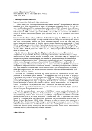 Journal of Education and Practice                                                              www.iiste.org
ISSN 2222-1735 (Paper) ISSN 2222-288X (Online)
Vol 3, No 2, 2012

4. Challenges in Higher Education
In present scenario the challenges in higher education are:
4.1 Demand-Supply Gap: According to the recent report of HRD ministry [6], presently about 12.4 percent
of students go for higher education from the country. If India were to increase that figure of 12.4% to 30%,
then it would need another 800 to one thousand universities and over 40,000 colleges in the next 10 years.
Addressing a higher education summit organised by the Federation of Indian Chambers of Commerce and
Industry (FICCI), HRD Minister Kapil Sibal said “We will need 800 new universities and 40,000 new
colleges to meet the aim of 30 percent GER (gross enrolment ratio) by 2020. Government alone cannot
meet this aim,”
Statistics show that there is a huge gap between the demand and supply. The HRD ministry says that the
foreign institutions could fill this gap to a large extent. Close to 50 Foreign universities may enter India in
near future. But realistically speaking, the foreign institutions could not fill this gap. This is the third
attempt being made by government to liberalize education system. Two attempts were made in 1995 and
2006 to bring foreign universities to India. Against the projected requirements, the 11th Five Year Plan [7-8]
provides for a total of 30 new Central Universities (with medical and Engineering colleges), eight new IITs,
20 NITs, 20 IIITs, 3 IISERs, seven IIMs, and two SPA and 373 new colleges in districts with GERs that are
below the national GER.
4.2 Quality Education: Quantity and quality of highly specialized human resources determine their
competence in the global market. According to a recent government report [3] two-third of India’s colleges
and universities are below standard. However, according to MHRD annual report 2009-10 [6], a proposal for
mandatory accreditation in higher education and creation of an institutional structure for the purpose of
regulation is under consideration. India’s highest-quality institutions have severely limited capacity. In
order to increase the supply quality should be maintained. Recently MRD ministry has decided to de-
recognize as many as “44 deemed universities”. These 44 deemed universities have 1,19,363 students at the
undergraduate and postgraduate levels. In addition, there are 2,124 students pursuing research at MPhil and
PhD levels and another estimated 74,808 students pursuing distance education programmes. As many as 41
of the 44 deemed universities have several constituent institutions under them, which would further swell
the number of affected students.
4.3 Research and Development: Research and higher education are complementary to each other.
According to the available official statistics [9] the expenditure on R&D in the field of Science &
Technology as a percentage of gross domestic product (GDP) was 0.8 percent during the year 2005-06 in
India. For perspective, countries spending the most on S&T as a percent of their GDP were Israel (5.11
percent), Sweden (4.27 percent), Japan (3.11 percent), South Korea (2.95 percent), the United States (2.77
percent), Germany (2.74 percent) and France (2.27 percent). Among other countries, China (1.54 percent),
Russia (1.74 percent), U.K. (1.88 percent) and Brazil (1.04 percent) have spent more than India.
Moreover, India’s higher education institutions are poorly connected to research centers. So this is another
area of challenge to the higher education in India.
4.4 Faculty Shortage: According to a recent report of HRD Ministry premier educational institutes like the
Indian Institute of Technology (IITs) and the Indian Institute of Management (IIMs) are facing a faculty
crunch with nearly one-third of the posts vacant. According to a report published in IANS [10] around 35
percent posts are vacant in the central universities, 25 percent in the IIMs, 33.33 percent in the National
Institute of Technology (NITs) and 35.1 percent in other central education institutions coming up under the
Human Resource Development (HRD) Ministry. However in order to overcome this, government is
planning to have short-term measures like raising the retirement age in teaching posts from 62 to 65 years
and enhancement in salaries and other benefits for teachers. Also some long-term measures have also been
initiated for attracting young people to opt for this (teaching) career. These include enhancement in
fellowships and attractive start-up grants in various disciplines.


5. Key Initiatives



                                                     19
 