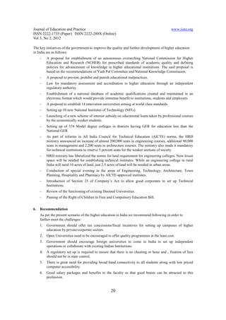 Journal of Education and Practice                                                               www.iiste.org
ISSN 2222-1735 (Paper) ISSN 2222-288X (Online)
Vol 3, No 2, 2012

The key initiatives of the government to improve the quality and further development of higher education
in India are as follows:
     -    A proposal for establishment of an autonomous overarching National Commission for Higher
          Education and Research (NCHER) for prescribed standards of academic quality and defining
          policies for advancement of knowledge in higher educational institutions. The said proposal is
          based on the recommendations of Yash Pal Committee and National Knowledge Commission.
     -    A proposal to prevent, prohibit and punish educational malpractices.
     -    Law for mandatory assessment and accreditation in higher education through an independent
          regulatory authority.
     -    Establishment of a national database of academic qualifications created and maintained in an
          electronic format which would provide immense benefit to institutions, students and employers.
     -    A proposal to establish 14 innovation universities aiming at world class standards.
     -    Setting up 10 new National Institutes of Technology (NITs).
     -    Launching of a new scheme of interest subsidy on educational loans taken by professional courses
          by the economically weaker students.
     -    Setting up of 374 Model degree colleges in districts having GER for education less than the
          National GER.
     -    As part of reforms in All India Council for Technical Education (AICTE) norms, the HRD
          ministry announced an increase of almost 200,000 seats in engineering courses, additional 80,000
          seats in management and 2,200 seats in architecture courses. The ministry also made it mandatory
          for technical institutions to reserve 5 percent seats for the weaker sections of society.
     -    HRD ministry has liberalized the norms for land requirement for engineering colleges. Now lesser
          space will be needed for establishing technical institutes. While an engineering college in rural
          India will need 10 acres of land, just 2.5 acres of land will be needed in urban areas.
     -    Conduction of special evening in the areas of Engineering, Technology, Architecture, Town
          Planning, Hospitality and Pharmacy by AICTE-approved institutes.
     -    Introduction of Section 25 of Company’s Act to allow good corporates to set up Technical
          Institutions.
     -    Review of the functioning of existing Deemed Universities.
     -    Passing of the Right of Children to Free and Compulsory Education Bill.


6.   Recommendation
     As per the present scenario of the higher education in India we recommend following in order to
     further meet the challenges:
     1.   Government should offer tax concessions/fiscal incentives for setting up campuses of higher
          education by private/corporate sectors.
     2.   Open Universities need to be encouraged to offer quality programmes at the least cost.
     3.   Government should encourage foreign universities to come to India to set up independent
          operations or collaborate with existing Indian Institutions.
     4.   A regulatory set up is required to ensure that there is no cheating or hoax and , fixation of fees
          should not be in state control.
     5.   There is great need for providing broad band connectivity to all students along with low priced
          computer accessibility.
     6.   Good salary packages and benefits to the faculty so that good brains can be attracted to this
          profession.


                                                     20
 