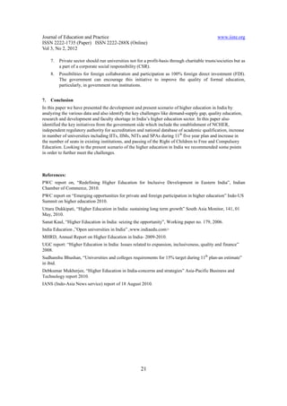 Journal of Education and Practice                                                                 www.iiste.org
ISSN 2222-1735 (Paper) ISSN 2222-288X (Online)
Vol 3, No 2, 2012

     7.   Private sector should run universities not for a profit-basis through charitable trusts/societies but as
          a part of a corporate social responsibility (CSR).
     8.   Possibilities for foreign collaboration and participation as 100% foreign direct investment (FDI).
          The government can encourage this initiative to improve the quality of formal education,
          particularly, in government run institutions.


7.   Conclusion
In this paper we have presented the development and present scenario of higher education in India by
analyzing the various data and also identify the key challenges like demand-supply gap, quality education,
research and development and faculty shortage in India’s higher education sector. In this paper also
identified the key initiatives from the government side which include the establishment of NCHER,
independent regulatory authority for accreditation and national database of academic qualification, increase
in number of universities including IITs, IIMs, NITs and SPAs during 11th five year plan and increase in
the number of seats in existing institutions, and passing of the Right of Children to Free and Compulsory
Education. Looking to the present scenario of the higher education in India we recommended some points
in order to further meet the challenges.



References:
PWC report on, “Redefining Higher Education for Inclusive Development in Eastern India”, Indian
Chamber of Commerce, 2010.
PWC report on “Emerging opportunities for private and foreign participation in higher education” Indo-US
Summit on higher education 2010.
Uttara Dukkipati, “Higher Education in India: sustaining long term growth” South Asia Monitor, 141, 01
May, 2010.
Sanat Kaul, “Higher Education in India: seizing the opportunity”, Working paper no. 179, 2006.
India Education ,”Open universities in India” ,www.indiaedu.com>
MHRD, Annual Report on Higher Education in India- 2009-2010.
UGC report: “Higher Education in India: Issues related to expansion, inclusiveness, quality and finance”
2008.
Sudhanshu Bhushan, “Universities and colleges requirements for 15% target during 11th plan-an estimate”
in ibid.
Debkumar Mukherjee, “Higher Education in India-concerns and strategies” Asia-Pacific Business and
Technology report 2010.
IANS (Indo-Asia News service) report of 18 August 2010.




                                                       21
 