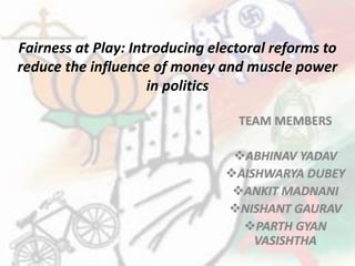 Fairness at Play: Introducing electoral reforms to
reduce the influence of money and muscle power
in politics
TEAM MEMBERS
ABHINAV YADAV
AISHWARYA DUBEY
ANKIT MADNANI
NISHANT GAURAV
PARTH GYAN
VASISHTHA
 
