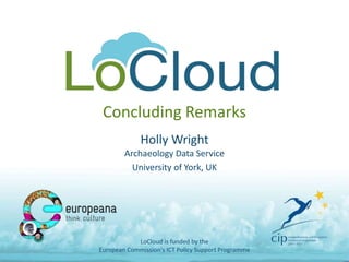 Concluding Remarks
Holly Wright
Archaeology Data Service
University of York, UK
LoCloud is funded by the
European Commission's ICT Policy Support Programme
 