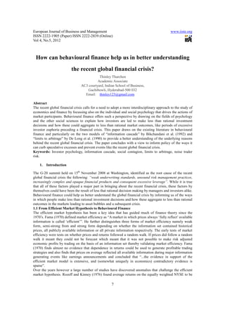 European Journal of Business and Management                                                   www.iiste.org
ISSN 2222-1905 (Paper) ISSN 2222-2839 (Online)
Vol 4, No.5, 2012



 How can behavioural finance help us in better understanding
                          the recent global financial crisis?
                                            Thinley Tharchen
                                           Academic Associate
                                 AC3 courtyard, Indian School of Business,
                                     Gachibowli, Hyderabad-500 032
                                   Email: thinley123@gmail.com

Abstract
The recent global financial crisis calls for a need to adopt a more interdisciplinary approach to the study of
economics and finance by focussing also on the individual and social psychology that drives the actions of
market participants. Behavioural finance offers such a perspective by drawing on the fields of psychology
and the other social sciences to explain how investors are led to make less than rational investment
decisions and how these could aggregate to less than rational market outcomes, like periods of excessive
investor euphoria preceding a financial crisis. This paper draws on the existing literature in behavioural
finance and particularly on the two models of “information cascade” by Bikchandani et al. (1992) and
“limits to arbitrage” by De Long et al. (1990) to provide a better understanding of the underlying reasons
behind the recent global financial crisis. The paper concludes with a view to inform policy of the ways it
can curb speculative excesses and prevent events like the recent global financial crisis.
Keywords: Investor psychology, information cascade, social contagion, limits to arbitrage, noise trader
risk.

    1.   Introduction

The G-20 summit held on 15th November 2008 at Washington, identified as the root cause of the recent
global financial crisis the following: “weak underwriting standards, unsound risk management practices,
increasingly complex and opaque financial products and consequent excessive leverage”. While it is true
that all of these factors played a major part in bringing about the recent financial crisis, these factors by
themselves could have been the result of less that rational decision making by managers and investors alike.
Behavioural finance could help us better understand the global financial crisis by informing us of the ways
in which people make less than rational investment decisions and how these aggregate to less than rational
outcomes in the markets leading to asset bubbles and a subsequent crisis.
1.1 From Efficient Market Hypothesis to Behavioural Finance
The efficient market hypothesis has been a key idea that has guided much of finance theory since the
1970’s. Fama (1970) defined market efficiency as “A market in which prices always ‘fully reflect’ available
information is called ‘efficient’”. He further distinguishes three forms of market efficiency namely weak
form, semi-strong from and strong form depending on whether the information set contained historical
prices, all publicly available information or all private information respectively. The early tests of market
efficiency were tests on whether prices and returns followed a random walk. If prices did follow a random
walk it meant they could not be forecast which meant that it was not possible to make risk adjusted
economic profits by trading on the basis of an information set thereby validating market efficiency. Fama
(1970) finds almost no evidence that dependence in returns could be used to generate profitable trading
strategies and also finds that prices on average reflected all available information during major information
generating events like earnings announcements and concluded that “...the evidence in support of the
efficient market model is extensive, and (somewhat uniquely in economics) contradictory evidence is
sparse”.
Over the years however a large number of studies have discovered anomalies that challenge the efficient
market hypothesis. Rozeff and Kinney (1976) found average returns on the equally weighted NYSE to be

                                                      7
 