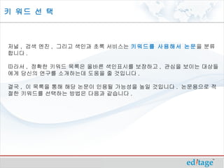 키 워드 선 택



저널 , 검색 엔진 , 그리고 색인과 초록 서비스는 키워드를 사용해서 논문을 분류
합니다 .

따라서 , 정확한 키워드 목록은 올바른 색인표시를 보장하고 , 관심을 보이는 대상들
에게 당신의 연구를 소개하는데 도움을 줄 것입니다 .

결국 , 이 목록을 통해 해당 논문이 인용될 가능성을 높일 것입니다 . 논문용으로 적
절한 키워드를 선택하는 방법은 다음과 같습니다 . 
 