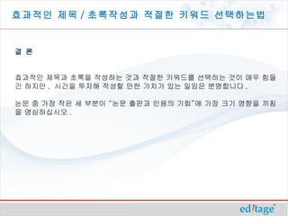 효과적인 제목 / 초록작성과 적절한 키워드 선택하는법


결 론


효과적인 제목과 초록을 작성하는 것과 적절한 키워드를 선택하는 것이 매우 힘들
긴 하지만 , 시간을 투자해 작성할 만한 가치가 있는 일임은 분명합니다 .

논문 중 가장 작은 세 부분이 “논문 출판과 인용의 기회”에 가장 크기 영향을 끼침
을 명심하십시오 .
 