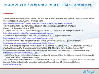 효과적인 제목 / 초록작성과 적절한 키워드 선택하는법

References:

•Department of Biology, Bates College. The Structure, Format, Content, and Style of a Journal-Style Scientific
Paper. [Accessed: July 20, 2011] Available from:
http://abacus.bates.edu/~ganderso/biology/resources/writing/HTWsections.html
•Day R and GastelB. How to Write and Publish a Scientific Paper, 6thEdition. Westport,
Connecticut:Greenwood Press, 2006.
•Taylor & Francis Author Services. Writing your article. [Accessed: July 20, 2011] Available from:
http://journalauthors.tandf.co.uk/preparation/writing.asp.
•KoopmanP. How to Write an Abstract. [Accessed: July 20, 2011] Available from:
http://www.ece.cmu.edu/~koopman/essays/abstract.html
•SAGE Publications. Help Readers Find Your Article. [Accessed: July 20, 2011] Available from:
http://www.uk.sagepub.com/journalgateway/findArticle.htm
•Bem DJ. Writing the empirical journal article. In MP Zanna& JM Darley (Eds.), The Complete Academic: A 
Practical Guide for the Beginning Social Scientist (pp. 171-201). New York: Random House, 1987.
•Fathalla M and Fathalla M. A Practical Guide for Health Researchers. [Accessed: July 20, 2011] Available from:
http://www.emro.who.int/dsaf/dsa237.pdf.
•CoghillA and Garson L (Eds.).Scientific Papers. In A Coghill& L Garson (Eds.), The ACS Style Guide, 3rdEdition (pp. 20–
21).New York: Oxford University Press, 2006T
•International Committee of Medical Journal Editors. Uniform requirements for manuscripts submitted to biomedical
journals: Writing and editing for biomedical publication [Accessed: June 14, 2011] Available from:
http://www.ICMJE.org.
 