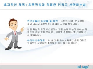 효과적인 제목 / 초록작성과 적절한 키워드 선택하는법




        연구자들은 논문을 쓸 때면 , 논문의 내용 ( 연구방법 ,
        결과 그리고 토론부분 ) 에 많은 시간을 보냅니다 .

        반면 저널의 투고 시스템에서 제일 눈에 띄는데 쓰이는 키
        워드가 주목 받지 못하고 , 제목과 초록에는 별 신경을 쓰
        지 않습니다 .

        아이러니하게도 , 이 세 가지 요소 - 제목 , 초록 그리고
        키워드가 성공적인 출판물이 되는 열쇠가 됩니다 .
 