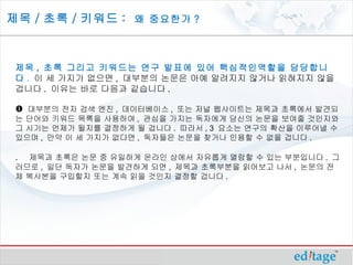 제목 / 초록 / 키워드 : 왜 중요한가 ?



 제목 , 초록 그리고 키워드는 연구 발표에 있어 핵심적인역할을 담당합니
 다 . 이 세 가지가 없으면 , 대부분의 논문은 아예 알려지지 않거나 읽혀지지 않을
 겁니다 . 이유는 바로 다음과 같습니다 .

  대부분의 전자 검색 엔진 , 데이터베이스 , 또는 저널 웹사이트는 제목과 초록에서 발견되
 는 단어와 키워드 목록을 사용하여 , 관심을 가지는 독자에게 당신의 논문을 보여줄 것인지와
 그 시기는 언제가 될지를 결정하게 될 겁니다 . 따라서 , 3 요소는 연구의 확산을 이루어낼 수
 있으며 , 만약 이 세 가지가 없다면 , 독자들은 논문을 찾거나 인용할 수 없을 겁니다 .

 . 제목과 초록은 논문 중 유일하게 온라인 상에서 자유롭게 열람할 수 있는 부분입니다 . 그
 러므로 , 일단 독자가 논문을 발견하게 되면 , 제목과 초록부분을 읽어보고 나서 , 논문의 전
 체 복사본을 구입할지 또는 계속 읽을 것인지 결정할 겁니다 .
 