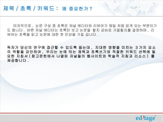 제목 / 초록 / 키워드 : 왜 중요한가 ?


   마지막으로 , 논문 구성 중 초록은 저널 에디터와 리뷰어가 제일 처음 읽게 되는 부분이기
 도 합니다 . 바쁜 저널 에디터는 초록만 보고 논문을 할지 곧바로 거절할지를 결정하며 , 리
 뷰어는 초록을 읽고 논문에 대한 첫 인상을 가질 겁니다 .


 독자가 당신의 연구에 접근할 수 있도록 돕는데 , 지대한 영향을 미치는 3 가지 요소
 의 역할을 감안하여 , 우리는 눈에 띄는 제목과 초록쓰기와 적절한 키워드 선택에 필
 요한 지침서 ( 참고문헌에서 나열된 저널들의 웹사이트와 학술적 지침과 리소스 ) 를
 제공합니다 .
 