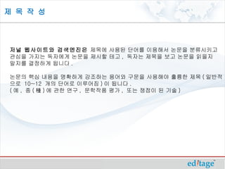 제 목 작 성




저널 웹사이트와 검색엔진은 제목에 사용된 단어를 이용해서 논문을 분류시키고
관심을 가지는 독자에게 논문을 제시할 테고 , 독자는 제목을 보고 논문을 읽을지
말지를 결정하게 됩니다 .

논문의 핵심 내용을 명확하게 강조하는 용어와 구문을 사용해야 훌륭한 제목 ( 일반적
으로 10~12 개의 단어로 이루어짐 ) 이 됩니다 .
( 예 , 종 ( 種 ) 에 관한 연구 , 문학작품 평가 , 또는 쟁점이 된 기술 )
 