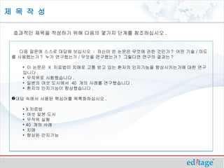 제 목 작 성

 효과적인 제목을 작성하기 위해 다음의 몇가지 단계를 참조하십시오 .
  

   다음 질문에 스스로 대답해 보십시오 : 자신이 쓴 논문은 무엇에 관한 것인가 ? 어떤 기술 / 의도
 를 사용했는가 ? 누가 연구했는가 / 무엇을 연구했는가 ? 그렇다면 연구의 결과는 ?

     • 이 논문은 X 치료법이 치매로 고통 받고 있는 환자의 인지기능을 향상시키는가에 대한 연구
     입니다 .
     • 무작위로 시험했습니다 .
     • 일본의 여섯 도시에서 40 개의 사례를 연구했습니다 .
     • 환자의 인지기능이 향상했습니다 .

 대답 속에서 사용된 핵심어를 목록화하십시오 .

     •   X 치료법
     •   여섯 일본 도시
     •   무작위 실험
     •   40 개의 사례
     •   치매
     •   향상된 인지기능
 