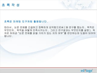 초 록 작 성




초록은 마케팅 도구처럼 활용됩니다 .

따라서 , 논문 전체를 간결하고 정확하게 요약함으로써 ( 왜 연구를 했는지 , 목적은
무엇인지 , 목적을 어떻게 만족시키는지 , 그리고 연구결과는 무엇인지를 설명 ), 독
자로 하여금 “논문 전체를 읽을 가치가 있는 지의 여부”를 판단하는데 도움이 되어야
합니다 . 
 