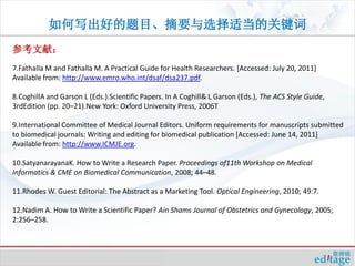 如何写出好的题目、摘要与选择适当的关键词
参考文献：
7.Fathalla M and Fathalla M. A Practical Guide for Health Researchers. [Accessed: July 20, 2011]
Available from: http://www.emro.who.int/dsaf/dsa237.pdf.

8.CoghillA and Garson L (Eds.).Scientific Papers. In A Coghill& L Garson (Eds.), The ACS Style Guide,
3rdEdition (pp. 20–21).New York: Oxford University Press, 2006T

9.International Committee of Medical Journal Editors. Uniform requirements for manuscripts submitted
to biomedical journals: Writing and editing for biomedical publication [Accessed: June 14, 2011]
Available from: http://www.ICMJE.org.

10.SatyanarayanaK. How to Write a Research Paper. Proceedings of11th Workshop on Medical
Informatics & CME on Biomedical Communication, 2008; 44–48.

11.Rhodes W. Guest Editorial: The Abstract as a Marketing Tool. Optical Engineering, 2010; 49:7.

12.Nadim A. How to Write a Scientific Paper? Ain Shams Journal of Obstetrics and Gynecology, 2005;
2:256–258.
 