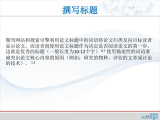 撰写标题


期刊网站和搜索引擎利用论文标题中的词语将论文归类及向目标读者
显示论文，而读者则使用论文标题作为决定是否阅读论文的第一步。
这就是优秀的标题（一般长度为10-12个字） 6,7 使用描述性的词语准
确突出论文核心内容的原因（例如：研究的物种、评估的文章或讨论
的技术）。 1,5
 