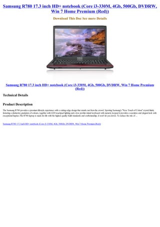 Samsung R780 17.3 inch HD+ notebook (Core i3-330M, 4Gb, 500Gb, DVDRW,
                      Win 7 Home Premium (Red))
                                                          Download This Doc See more Details




   Samsung R780 17.3 inch HD+ notebook (Core i3-330M, 4Gb, 500Gb, DVDRW, Win 7 Home Premium
                                              (Red))
Technical Details

Product Description
The Samsung R780 provides a premium lifestyle experience with a cutting-edge design that stands out from the crowd. Sporting Samsung's "New Touch of Colour" crystal finish,
featuring a distinctive gradation of colours, together with LED touchpad lighting and a low profule island keyboard with numeric keypad it provides a seamless and elegant look with
exceptional haptics.The R780 laptop is made for life with the highest quality build standards and craftsmanship, it won't let you down. To reduce the risk of ...


Samsung R780 17.3 inch HD+ notebook (Core i3-330M, 4Gb, 500Gb, DVDRW, Win 7 Home Premium (Red))
 