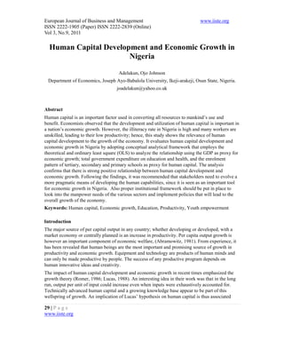 European Journal of Business and Management www.iiste.org
ISSN 2222-1905 (Paper) ISSN 2222-2839 (Online)
Vol 3, No.9, 2011
29 | P a g e
www.iiste.org
Human Capital Development and Economic Growth in
Nigeria
Adelakun, Ojo Johnson
Department of Economics, Joseph Ayo-Babalola University, Ikeji-arakeji, Osun State, Nigeria.
joadelakun@yahoo.co.uk
Abstract
Human capital is an important factor used in converting all resources to mankind’s use and
benefit. Economists observed that the development and utilization of human capital is important in
a nation’s economic growth. However, the illiteracy rate in Nigeria is high and many workers are
unskilled, leading to their low productivity; hence, this study shows the relevance of human
capital development to the growth of the economy. It evaluates human capital development and
economic growth in Nigeria by adopting conceptual analytical framework that employs the
theoretical and ordinary least square (OLS) to analyze the relationship using the GDP as proxy for
economic growth; total government expenditure on education and health, and the enrolment
pattern of tertiary, secondary and primary schools as proxy for human capital. The analysis
confirms that there is strong positive relationship between human capital development and
economic growth. Following the findings, it was recommended that stakeholders need to evolve a
more pragmatic means of developing the human capabilities, since it is seen as an important tool
for economic growth in Nigeria. Also proper institutional framework should be put in place to
look into the manpower needs of the various sectors and implement policies that will lead to the
overall growth of the economy.
Keywords: Human capital, Economic growth, Education, Productivity, Youth empowerment
Introduction
The major source of per capital output in any country; whether developing or developed, with a
market economy or centrally planned is an increase in productivity. Per capita output growth is
however an important component of economic welfare, (Abramowitz, 1981). From experience, it
has been revealed that human beings are the most important and promising source of growth in
productivity and economic growth. Equipment and technology are products of human minds and
can only be made productive by people. The success of any productive program depends on
human innovative ideas and creativity.
The impact of human capital development and economic growth in recent times emphasized the
growth theory (Romer, 1986; Lucas, 1988). An interesting idea in their work was that in the long
run, output per unit of input could increase even when inputs were exhaustively accounted for.
Technically advanced human capital and a growing knowledge base appear to be part of this
wellspring of growth. An implication of Lucas’ hypothesis on human capital is thus associated
 