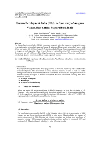 Journal of Economics and Sustainable Development                                             www.iiste.org
ISSN 2222-1700 (Paper) ISSN 2222-2855 (Online)
Vol.3, No.1, 2012


  Human Development Index (HDI): A Case study of Aasgaon
                     Village, Dist- Satara, Maharashtra, India

                             Kharat Rahul Sadashiv1* Sachin Namdev Pawar2
                1.    M.S.K. College, Someshwarnagar, Baramati 413 102, Maharashtra (India)
                       2. S B R college, Mhaswad, satara 415 509, Maharashtra (India)
                         *Email of the corresponding author: srass2006@rediffmail.com

Abstract
The Human Development Index (HDI) is a summary composite index that measures average achievement
of particular nation in three basic aspects of human development. These aspects are popularly known as (1)
A long and healthy life. (2) Knowledge (3) A decent standard of living. This research paper focus on HDI
of Aasgaon- a small & popular village of satara district of Maharashtra state, which is role model for rural
development and self sufficiency. The village has achieved success because of its social transformation
with the help & active participation of local people, especially women.

Key words: HDI, Life expectancy index, Education index, Adult literacy index, Gross enrollment index,
              GDP index.


1. Introduction:
    As compare to developed and other developing countries of the world, even today, India is far behind in
    overall development. This development of various nations is measured in terms of HDI. The HDI is
    nothing but a summary measurement of Human development. It measures the average achievement of
    respective country in respect of human development. For this achievement following three basic
    dimensions are used.
     1.1 A long & healthy life.
     1.2 Knowledge.
     1.3 A decent standard of living.

    1.1      A long and healthy life:

    A long and healthy life is represented in the HDI by life expectancy at birth. For calculation of Life
    Expectancy Index upper and lower goalpost is determined, which is age 85 for upper goalpost and age
    25 for lower goalpost, which represents 1 & 0 respectively. Life expectancy index is 1/3rd of HDI. Life
    expectancy index is calculated by using following formula:


    Life Expectancy Index:



    1.2 Knowledge:

    The knowledge is represented in the HDI by the Education Index, which is the combination of Adult
    Literacy rate and Gross Enrollment ratio (GER). In other words, Education Index is a measure of
    relative achievement in Adult Literacy and primary, secondary and tertiary gross enrollment of
    respective country. While calculating education index maximum goalpost is considered 100% and
    minimum is 0. Education Index is calculated by using following formula:


                                                    43
 