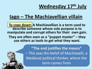 Iago – The Machiavellian villain
To copy down: A Machiavellian is a term used to
describe someone whose sole purpose is to
manipulate and corrupt others for their own gain.
They are often seen as a “puppet master” – they
use others as tools to get what they want.
Wednesday 17th July
“The end justifies the means”
– This was the belief of Machiavelli, a
Medieval political thinker, where the
term comes from
 