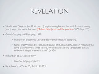 REVELATION
•   “And it was [Stephen Jay] Gould who (despite having known the truth for over twenty
    years) kept his mouth shut until [Michael Behe] exposed the problem.” (Wells, p. 109)

•   Gould, Ontogeny and Phylogeny, 1977:

          •   Invalidity of Biogenetic Law and detrimental effects of accepting.

          •   Notes that Wilhelm His “accused Haeckel of shocking dishonesty in repeating the
              same picture several times to show the similarity among vertebrates at early
              embryonic stages in several plates” (p. 430).

•   Richardson et al., Science, 1997

          •   Proof of fudging of photos

•   Behe, New York Times Op Ed, 8/13/1999
 
