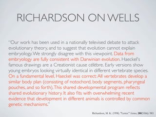 RICHARDSON ON WELLS

“Our work has been used in a nationally televised debate to attack
evolutionary theory, and to suggest that evolution cannot explain
embryology. We strongly disagree with this viewpoint. Data from
embryology are fully consistent with Darwinian evolution. Haeckel's
famous drawings are a Creationist cause célèbre. Early versions show
young embryos looking virtually identical in different vertebrate species.
On a fundamental level, Haeckel was correct: All vertebrates develop a
similar body plan (consisting of notochord, body segments, pharyngeal
pouches, and so forth). This shared developmental program reﬂects
shared evolutionary history. It also ﬁts with overwhelming recent
evidence that development in different animals is controlled by common
genetic mechanisms.”
                                           Richardson, M. K. (1998). "Letter." Science, 280(5366): 983
 