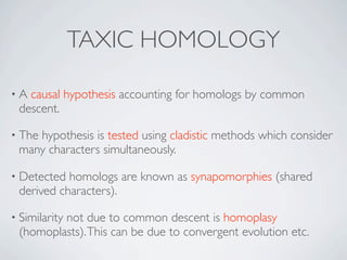 TAXIC HOMOLOGY

•A causal hypothesis accounting for homologs by common
 descent.

• The
    hypothesis is tested using cladistic methods which consider
 many characters simultaneously.

• Detected homologs are known as synapomorphies (shared
 derived characters).

• Similarity
         not due to common descent is homoplasy
 (homoplasts). This can be due to convergent evolution etc.
 