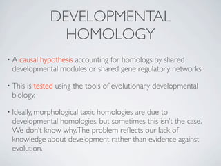 DEVELOPMENTAL
                HOMOLOGY
•A causal hypothesis accounting for homologs by shared
 developmental modules or shared gene regulatory networks

• Thisis tested using the tools of evolutionary developmental
 biology.

• Ideally, morphological
                     taxic homologies are due to
 developmental homologies, but sometimes this isn’t the case.
 We don’t know why. The problem reﬂects our lack of
 knowledge about development rather than evidence against
 evolution.
 