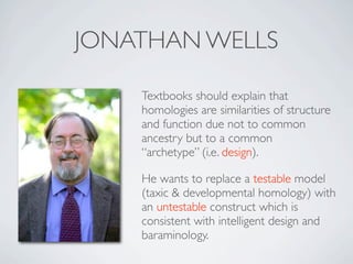 JONATHAN WELLS

    Textbooks should explain that
    homologies are similarities of structure
    and function due not to common
    ancestry but to a common
    “archetype” (i.e. design).

    He wants to replace a testable model
    (taxic & developmental homology) with
    an untestable construct which is
    consistent with intelligent design and
    baraminology.
 