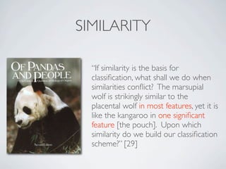 SIMILARITY

  “If similarity is the basis for
  classiﬁcation, what shall we do when
  similarities conﬂict? The marsupial
  wolf is strikingly similar to the
  placental wolf in most features, yet it is
  like the kangaroo in one signiﬁcant
  feature [the pouch]. Upon which
  similarity do we build our classiﬁcation
  scheme?” [29]
 