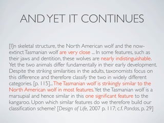 AND YET IT CONTINUES

[I]n skeletal structure, the North American wolf and the now-
extinct Tasmanian wolf are very close ... In some features, such as
their jaws and dentition, these wolves are nearly indistinguishable.
Yet the two animals differ fundamentally in their early development.
Despite the striking similarities in the adults, taxonomists focus on
this difference and therefore classify the two in widely different
categories. [p. 115]... The Tasmanian wolf is strikingly similar to the
North American wolf in most features. Yet the Tasmanian wolf is a
marsupial and hence similar in this one signiﬁcant feature to the
kangaroo. Upon which similar features do we therefore build our
classiﬁcation scheme? [Design of Life, 2007 p. 117; c.f. Pandas, p. 29]
 