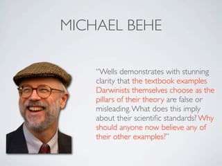 MICHAEL BEHE

    “Wells demonstrates with stunning
    clarity that the textbook examples
    Darwinists themselves choose as the
    pillars of their theory are false or
    misleading. What does this imply
    about their scientiﬁc standards? Why
    should anyone now believe any of
    their other examples?”
 
