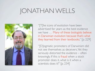 JONATHAN WELLS

    “[T]he icons of evolution have been
    advertised for years as the best evidence
    we have … Many of these biologists believe
    in Darwinian evolution because that’s what
    they learned from their textbooks.” [p. 229]

    “[D]ogmatic promoters of Darwinism did
    not see themselves as deceivers. Yet they
    seriously distorted the evidence – often
    knowingly. If this is fraud when a stock
    promoter does it, what is it when a
    scientists does it?” [p. 234]
 