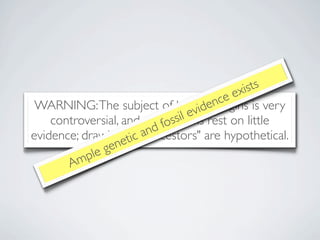 xists
                                           ncee
                                       ide
 WARNING: The subject of human origins is very
                                    ev
    controversial, and most s   sil
                            fo claims rest on little
evidence; drawings tof a nd
                     ic "ancestors" are hypothetical.
               ge ne
           ple
       Am
 