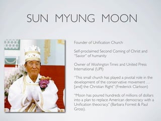 SUN MYUNG MOON
     Founder of Uniﬁcation Church

     Self-proclaimed Second Coming of Christ and
     “Savior” of humanity

     Owner of Washington Times and United Press
     International (UPI)

     “This small church has played a pivotal role in the
     development of the conservative movement …
     [and] the Christian Right” (Frederick Clarkson)

     “Moon has poured hundreds of millions of dollars
     into a plan to replace American democracy with a
     Uniﬁcation theocracy.” (Barbara Forrest & Paul
     Gross).
 