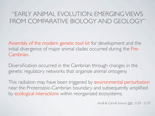 “EARLY ANIMAL EVOLUTION: EMERGING VIEWS
FROM COMPARATIVE BIOLOGY AND GEOLOGY”


Assembly of the modern genetic tool kit for development and the
initial divergence of major animal clades occurred during the Pre-
Cambrian.

Diversiﬁcation occurred in the Cambrian through changes in the
genetic regulatory networks that organize animal ontogeny.

This radiation may have been triggered by environmental perturbation
near the Proterozoic-Cambrian boundary and subsequently ampliﬁed
by ecological interactions within reorganized ecosystems.
                                            Knoll & Carroll, Science 284: 2129 - 2137
 