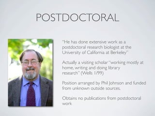 POSTDOCTORAL

   “He has done extensive work as a
   postdoctoral research biologist at the
   University of California at Berkeley”

   Actually a visiting scholar “working mostly at
   home, writing and doing library
   research” (Wells 1/99)

   Position arranged by Phil Johnson and funded
   from unknown outside sources.

   Obtains no publications from postdoctoral
   work
 