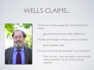 WELLS CLAIMS...

    Finches are “similar except for size and shape of
    beaks”

         Ignores behavioral and other differences

    Finches are “thought to share common ancestry”

         Ignores genetic data

    Finches are used to demonstrate “macroevolution”

         They are not – they are used to demonstrate
         natural selection due to environmental
         variation.
 