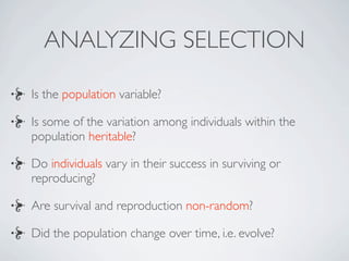 ANALYZING SELECTION

Is the population variable?

Is some of the variation among individuals within the
population heritable?

Do individuals vary in their success in surviving or
reproducing?

Are survival and reproduction non-random?

Did the population change over time, i.e. evolve?
 