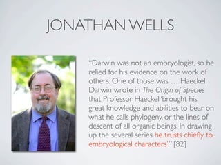 JONATHAN WELLS

    “Darwin was not an embryologist, so he
    relied for his evidence on the work of
    others. One of those was … Haeckel.
    Darwin wrote in The Origin of Species
    that Professor Haeckel ‘brought his
    great knowledge and abilities to bear on
    what he calls phylogeny, or the lines of
    descent of all organic beings. In drawing
    up the several series he trusts chieﬂy to
    embryological characters’.” [82]
 