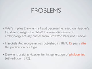 PROBLEMS

• Well’s
       implies Darwin is a fraud because he relied on Haeckel’s
 fraudulent images. He didn’t! Darwin’s discussion of
 embryology actually comes from Ernst Von Baer, not Haeckel.

• Haeckel’sAnthropogenie was published in 1874, 15 years after
 the publication of Origin.

• Darwin is praising Haeckel for his generation of phylogenies
 (6th edition, 1872).
 