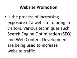 Website Promotion
• is the process of increasing
exposure of a website to bring in
visitors. Various techniques such
Search Engine Optimization (SEO)
and Web Content Development
are being used to increase
website traffic.