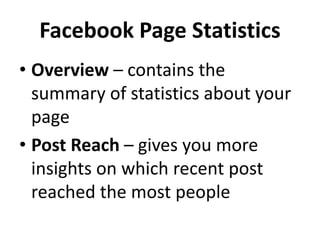 Facebook Page Statistics
• Overview – contains the
summary of statistics about your
page
• Post Reach – gives you more
insights on which recent post
reached the most people