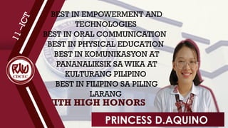 WITH HIGH HONORS
1
1
–
I
C
T
BEST IN EMPOWERMENT AND
TECHNOLOGIES
BEST IN ORAL COMMUNICATION
BEST IN PHYSICAL EDUCATION
BEST IN KOMUNIKASYON AT
PANANALIKSIK SA WIKA AT
KULTURANG PILIPINO
BEST IN FILIPINO SA PILING
LARANG
PRINCESS D.AQUINO
 